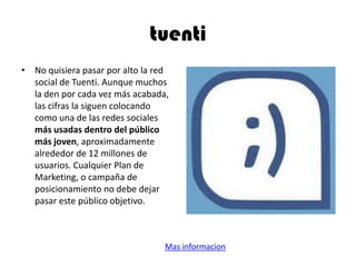 tuenti
• No quisiera pasar por alto la red
social de Tuenti. Aunque muchos
la den por cada vez más acabada,
las cifras la siguen colocando
como una de las redes sociales
más usadas dentro del público
más joven, aproximadamente
alrededor de 12 millones de
usuarios. Cualquier Plan de
Marketing, o campaña de
posicionamiento no debe dejar
pasar este público objetivo.
Mas informacion
 