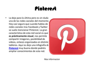 Pinterest
• La dejo para la última pero es sin duda
una de las redes sociales del momento..
Hoy casi seguro que cuando hablas de
redes sociales tras Facebook y Twitter
se suele mencionar Pinterest. La gran
característica de esta red social es que
es prácticamente visual, nos permite
compartir imágenes, posibilidad de
videos, enlaces organizados en distintos
tableros. Aquí os dejo una infografía de
Pinterest muy buena donde podréis
ampliar conocimientos de esta red.
Mas informacion
 