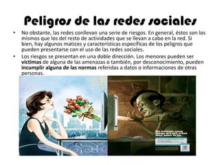 Peligros de las redes sociales
• No obstante, las redes conllevan una serie de riesgos. En general, éstos son los
mismos que los del resto de actividades que se llevan a cabo en la red. Si
bien, hay algunos matices y características específicas de los peligros que
pueden presentarse con el uso de las redes sociales.
• Los riesgos se presentan en una doble dirección. Los menores pueden ser
víctimas de alguna de las amenazas o también, por desconocimiento, pueden
incumplir alguna de las normas referidas a datos o informaciones de otras
personas.
 