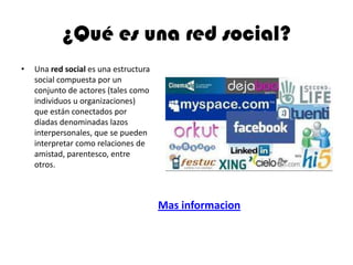 ¿Qué es una red social?
• Una red social es una estructura
social compuesta por un
conjunto de actores (tales como
individuos u organizaciones)
que están conectados por
díadas denominadas lazos
interpersonales, que se pueden
interpretar como relaciones de
amistad, parentesco, entre
otros.
Mas informacion
 