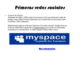 Primeras redes sociales
• Un poco de historia
Alrededor de 2001 y 2002 surgen los primeros sitios que fomentan redes de
amigos. Hacia 2003 se hacen populares con la aparición de sitios tales como
Friendster, Tribe y Myspace.
Rápidamente algunas empresas ingresan a las redes sociales. Google lanza en
enero de 2004 Orkut apoyando un experimento que uno de sus empleados
realizaba en su tiempo libre. En 2005 ingresan Yahoo 360º y otros.
Mas informacion
 