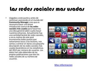 Las redes sociales mas usadas
• Llegados a este punto y antes de
continuar avanzando en el mundo del
Community Manager creo que es
necesario hacer una breve
introducción acerca de las redes
sociales más usadas para hacernos
una idea general sobre cuales basar
nuestros esfuerzos. Actualmente hay
una cantidad bestial de redes sociales,
y no es motivo de este post
enumerarlas todas puesto que
volveríamos locos a los lectores, nos
vamos a centrar en daros una pequeña
descripción de las redes sociales más
usadas basándonos en las estadísticas
del 2012 por número de usuarios. Los
datos han sido obtenidos de las
propias publicaciones que dan las
redes sociales de su número de
usuarios.
Mas informacion
 