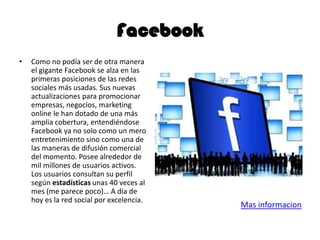 Facebook
• Como no podía ser de otra manera
el gigante Facebook se alza en las
primeras posiciones de las redes
sociales más usadas. Sus nuevas
actualizaciones para promocionar
empresas, negocios, marketing
online le han dotado de una más
amplia cobertura, entendiéndose
Facebook ya no solo como un mero
entretenimiento sino como una de
las maneras de difusión comercial
del momento. Posee alrededor de
mil millones de usuarios activos.
Los usuarios consultan su perfil
según estadísticas unas 40 veces al
mes (me parece poco)… A día de
hoy es la red social por excelencia.
Mas informacion
 