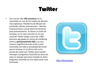 Twitter
• Con sus tan sólo 140 caracteres se ha
convertido en uno de los medios de difusión
más explosivos. Plataforma de difusión de
contenido, ofertas, promociones… Muchas
empresas hacen uso de dicha herramienta
para promocionarse. Te ofrece un sinfín de
ventajas, en mi caso concreto en mi red
social de Twitter tengo a cerca de 1.000
personas agrupadas en temas de marketing
online y posicionamiento SEO, y es una
manera magnífica de estar al día y estar
conectado con toda la actualidad del sector
que te interese. En el último año se ha
puesto de moda usar Twitter para mandar
mensajes a programas haciendo las veces de
estar en tiempo real como invitado en dicho
programa, teniendo así una repercusión viral
tremenda.
Mas informacion
 
