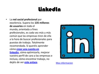 LinkedIn
• La red social profesional por
excelencia. Supera los 135 millones
de usuarios en todo el
mundo, orientada a fines
profesionales, es cada vez más y más
común que las empresas tiren de ella
a la hora de buscar profesionales para
puestos de trabajo. Totalmente
recomendada. Si queréis aprender
cómo crear una cuenta en
linkedin, cómo optimizarla, mejorar
vuestro perfil de cara a las empresas e
incluso, cómo encontrar trabajo, no
dejéis de ver este enlace. Mas informacion
 
