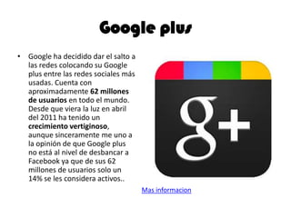 Google plus
• Google ha decidido dar el salto a
las redes colocando su Google
plus entre las redes sociales más
usadas. Cuenta con
aproximadamente 62 millones
de usuarios en todo el mundo.
Desde que viera la luz en abril
del 2011 ha tenido un
crecimiento vertiginoso,
aunque sinceramente me uno a
la opinión de que Google plus
no está al nivel de desbancar a
Facebook ya que de sus 62
millones de usuarios solo un
14% se les considera activos..
Mas informacion
 
