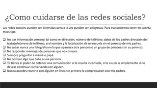 ¿Como cuidarse de las redes sociales?
Las redes sociales pueden ser divertidas pero a la vez pueden ser peligrosas. Para eso podemos tener en cuenta
estos tips:
 No dar información personal tal como mi dirección, número de teléfono, datos de los padres dirección del
trabajo/número de teléfono, o el nombre y la localización de mi escuela sin el permiso de mis padres.
 No subas nunca una fotografía en la que aparezca otra persona o un grupo de personas sin su permiso.
 No responder mensajes de personas que no conoces.
 Siempre preguntar a mamá o papá.
 No postear algo que dañe a una persona.
 Tú tienes el poder de detener una comunicación si te resulta incómoda, si te asusta o simplemente si no
deseas continuar conversando con alguien.
 Nunca acordes reunirte con alguien en línea sin primero la comprobación con mis padres.
 