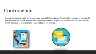 Contraseñas
Intenta que tu contraseña sea segura y que no sea fácil de adivinar. Por ejemplo, evita que tu contraseña
sea la misma que tu nick. Puedes mezclar letras y números, mayúsculas y minúsculas para hacerla más
difícil. Trata que tu contraseña no tenga nada que ver con vos.
 