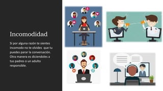 Incomodidad
Si por alguna razón te sientes
incomodo no te olvides que tu
puedes parar la conversación.
Otra manera es diciendoles a
tus padres o un adulto
responsible.
 