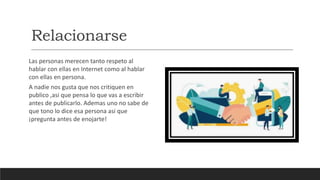 Relacionarse
Las personas merecen tanto respeto al
hablar con ellas en Internet como al hablar
con ellas en persona.
A nadie nos gusta que nos critiquen en
publico ,asi que pensa lo que vas a escribir
antes de publicarlo. Ademas uno no sabe de
que tono lo dice esa persona asi que
¡pregunta antes de enojarte!
 