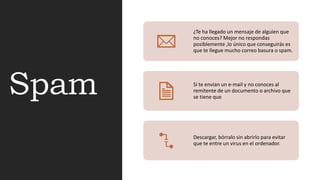 Spam
¿Te ha llegado un mensaje de alguien que
no conoces? Mejor no respondas
posiblemente ,lo único que conseguirás es
que te llegue mucho correo basura o spam.
Si te envían un e-mail y no conoces al
remitente de un documento o archivo que
se tiene que
Descargar, bórralo sin abrirlo para evitar
que te entre un virus en el ordenador.
 