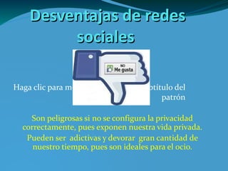 Desventajas de redes sociales Son peligrosas si no se configura la privacidad correctamente, pues exponen nuestra vida privada . Pueden ser  adictivas y devorar  gran cantidad de nuestro tiempo, pues son ideales para el ocio. 277184_172421842836767_1929476017_n.jpg 