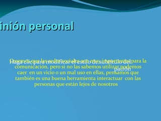 Opinión personal Creemos que las redes sociales son muy importantes para la comunicación, pero si no las sabemos utilizar podemos caer en un vicio o un mal uso en ellas, pensamos que también es una buena herramienta interactuar  con las personas que están lejos de nosotros  