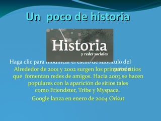 Un  poco de historia Alrededor de 2001 y 2002 surgen los primeros sitios  que  fomentan redes de amigos. Hacia 2003 se hacen populares con la aparición de sitios tales como Friendster, Tribe y Myspace . Google lanza en enero de 2004 Orkut historia_yrs.png 