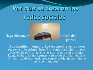 Por que se crearon las redes sociales El ex científico informático Lee Felsenstein cuenta que en 1973, con unos colegas, instaló un computador junto a una cartelera de música, una de las normales, de las análogas. Luego invitaron a transeúntes, casi todos estudiantes de la Universidad de California, para que escribieran un mensaje en la computadora. bombillo2.bmp 