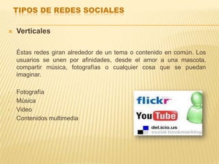 TIPOS DE REDES SOCIALES

   Verticales

    Éstas redes giran alrededor de un tema o contenido en común. Los
    usuarios se unen por afinidades, desde el amor a una mascota,
    compartir música, fotografías o cualquier cosa que se puedan
    imaginar.

•   Fotografía
•   Música
•   Video
•   Contenidos multimedia
 