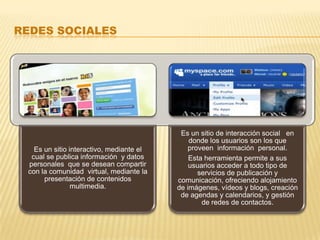 REDES SOCIALES




                                           Es un sitio de interacción social en
                                              donde los usuarios son los que
   Es un sitio interactivo, mediante el       proveen información personal.
  cual se publica información y datos         Esta herramienta permite a sus
 personales que se desean compartir           usuarios acceder a todo tipo de
 con la comunidad virtual, mediante la           servicios de publicación y
      presentación de contenidos          comunicación, ofreciendo alojamiento
                multimedia.               de imágenes, vídeos y blogs, creación
                                           de agendas y calendarios, y gestión
                                                  de redes de contactos.
 