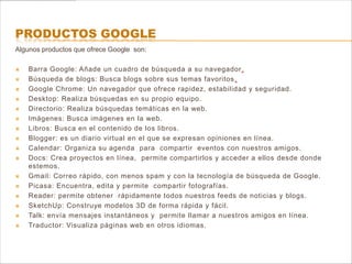 PRODUCTOS GOOGLE
Algunos productos que ofrece Google son:

   Barra Google: Añade un cuadro de búsqueda a su navegador.
   Búsqueda de blogs: Busca blogs sobre sus temas favoritos .
   Google Chrome: Un navegador que ofrece rapidez, estabilidad y seguridad.
   Desktop: Realiza búsquedas en su propio equipo.
   Directorio: Realiza búsquedas temáticas en la web.
   Imágenes: Busca imágenes en la web.
   Libros: Busca en el contenido de los libros.
   Blogger: es un diario virtual en el que se expresan opiniones en línea.
   Calendar: Organiza su agenda para compartir eventos con nuestros amigos.
   Docs: Crea proyectos en línea, permite compartirlos y acceder a ellos desde donde
    estemos.
   Gmail: Correo rápido, con menos spam y con la tecnología de búsqueda de Google.
   Picasa: Encuentra, edita y permite compartir fotografías.
   Reader: permite obtener rápidamente todos nuestros feeds de noticias y blogs.
   SketchUp: Construye modelos 3D de forma rápida y fácil.
   Talk: envía mensajes instantáneos y permite llamar a nuestros amigos en línea.
   Traductor: Visualiza páginas web en otros idiomas.
 