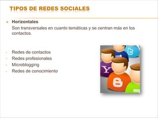 TIPOS DE REDES SOCIALES

   Horizontales
    Son transversales en cuanto temáticas y se centran más en los
    contactos.



•   Redes de contactos
•   Redes profesionales
•   Microblogging
•   Redes de conocimiento
 