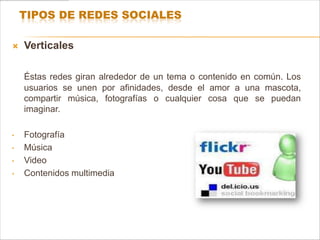 TIPOS DE REDES SOCIALES

   Verticales

    Éstas redes giran alrededor de un tema o contenido en común. Los
    usuarios se unen por afinidades, desde el amor a una mascota,
    compartir música, fotografías o cualquier cosa que se puedan
    imaginar.

•   Fotografía
•   Música
•   Video
•   Contenidos multimedia
 