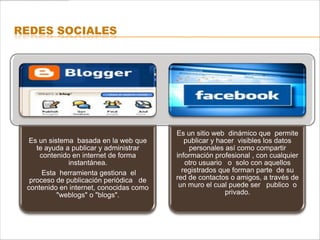 REDES SOCIALES




                                         Es un sitio web dinámico que permite
  Es un sistema basada en la web que        publicar y hacer visibles los datos
    te ayuda a publicar y administrar        personales así como compartir
     contenido en internet de forma      información profesional , con cualquier
              instantánea.                  otro usuario o solo con aquellos
      Esta herramienta gestiona el         registrados que forman parte de su
  proceso de publicación periódica de    red de contactos o amigos, a través de
 contenido en internet, conocidas como    un muro el cual puede ser publico o
           "weblogs" o "blogs".                          privado.
 