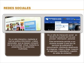 REDES SOCIALES




                                           Es un sitio de interacción social en
                                              donde los usuarios son los que
   Es un sitio interactivo, mediante el       proveen información personal.
  cual se publica información y datos         Esta herramienta permite a sus
 personales que se desean compartir           usuarios acceder a todo tipo de
 con la comunidad virtual, mediante la           servicios de publicación y
      presentación de contenidos          comunicación, ofreciendo alojamiento
                multimedia.               de imágenes, vídeos y blogs, creación
                                           de agendas y calendarios, y gestión
                                                  de redes de contactos.
 