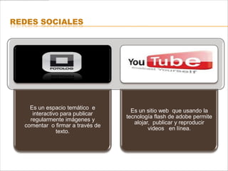 REDES SOCIALES




    Es un espacio temático e
                                    Es un sitio web que usando la
     interactivo para publicar
                                  tecnología flash de adobe permite
    regularmente imágenes y
                                     alojar, publicar y reproducir
  comentar o firmar a través de
                                           videos en línea.
               texto.
 