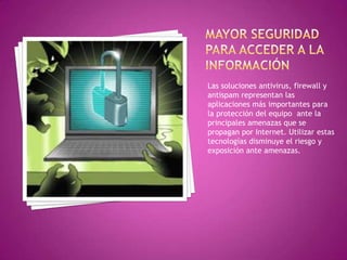 Las soluciones antivirus, firewall y
antispam representan las
aplicaciones más importantes para
la protección del equipo ante la
principales amenazas que se
propagan por Internet. Utilizar estas
tecnologías disminuye el riesgo y
exposición ante amenazas.
 