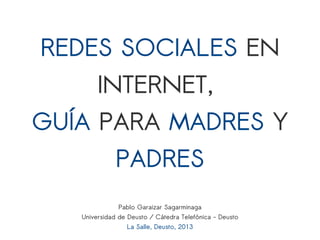 REDES SOCIALES EN
INTERNET,
GUÍA PARA MADRES Y
PADRES
Pablo Garaizar Sagarminaga
Universidad de Deusto / Cátedra Telefónica - Deusto
La Salle, Deusto, 2013
 