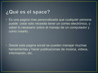 • Es una pagina mas personalizada que cualquier persona
  puede crear solo necesita tener un correo electrónico, y
  saber lo necesario sobre el manejo de un computador y
  como crearlo.



• Desde esta pagina social se pueden manejar muchas
  herramientas y hacer publicaciones de música, videos,
  información, etc.
 