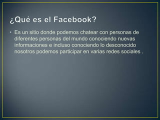 • Es un sitio donde podemos chatear con personas de
  diferentes personas del mundo conociendo nuevas
  informaciones e incluso conociendo lo desconocido
  nosotros podemos participar en varias redes sociales .
 