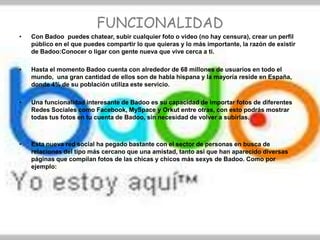 FUNCIONALIDAD
•   Con Badoo puedes chatear, subir cualquier foto o video (no hay censura), crear un perfil
    público en el que puedes compartir lo que quieras y lo más importante, la razón de existir
    de Badoo:Conocer o ligar con gente nueva que vive cerca a ti.

•   Hasta el momento Badoo cuenta con alrededor de 68 millones de usuarios en todo el
    mundo, una gran cantidad de ellos son de habla hispana y la mayoría reside en España,
    donde 4% de su población utiliza este servicio.

•   Una funcionalidad interesante de Badoo es su capacidad de importar fotos de diferentes
    Redes Sociales como Facebook, MySpace y Orkut entre otras, con esto podrás mostrar
    todas tus fotos en tu cuenta de Badoo, sin necesidad de volver a subirlas.



•   Esta nueva red social ha pegado bastante con el sector de personas en busca de
    relaciones del tipo más cercano que una amistad, tanto así que han aparecido diversas
    páginas que compilan fotos de las chicas y chicos más sexys de Badoo. Como por
    ejemplo:
 