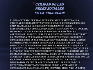 *UTILIDAD DE LAS
                   REDES SOCIALES
                   EN LA EDUCACION
El uso adecuado de estas redes sociales demuestra una
variedad de herramientas y recursos que puedan ser usados
para mejorar la instrucción y comunicación de los
estudiantes, profesores, directivos y equipos de apoyo docente;
mejorando de esta manera el proceso de enseñanza -
aprendizaje, sobre el cual tiene efectos positivos el Internet.
La enseñanza en relación con las nuevas tecnologías debe
concebirse como un medio que ayude y colabore con el método
permitiendo mejorar la enseñanza y de esta manera hacer
posible que el estudiante obtenga un aprendizaje significativo.
El docente, en lugar de suministrar conocimientos, participa en
el proceso de generar conocimiento junto con el estudiante; de
forma construida y compartida. Desde esta posición, se entiende
claramente que los procesos centrales del aprendizaje son los
procesos de organización y comprensión del material
informativo, ya que el aprendizaje es el resultado de la
interpretación o transformación de los materiales de
conocimiento. El estudiante, por su parte, tiene aquí un papel
 