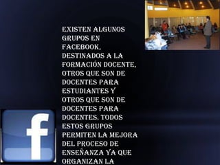 Existen algunos
grupos en
Facebook,
destinados a la
formación docente,
otros que son de
docentes para
estudiantes y
otros que son de
docentes para
docentes. Todos
estos grupos
permiten la mejora
del proceso de
enseñanza ya que
organizan la
 