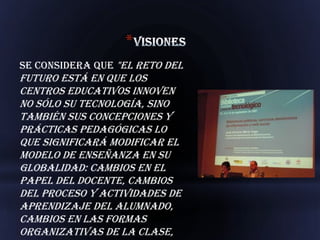 *
Se considera que "el reto del
futuro está en que los
centros educativos innoven
no sólo su tecnología, sino
también sus concepciones y
prácticas pedagógicas lo
que significará modificar el
modelo de enseñanza en su
globalidad: cambios en el
papel del docente, cambios
del proceso y actividades de
aprendizaje del alumnado,
cambios en las formas
organizativas de la clase,
 