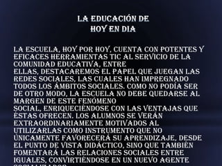 La escuela, hoy por hoy, cuenta con potentes y
eficaces herramientas TIC al servicio de la
comunidad educativa, entre
ellas, destacaremos el papel que juegan las
redes sociales, las cuales han impregnado
todos los ámbitos sociales. Como no podía ser
de otro modo, la escuela no debe quedarse al
margen de este fenómeno
social, enriqueciéndose con las ventajas que
éstas ofrecen. Los alumnos se verán
extraordinariamente motivados al
utilizarlas como instrumento que no
únicamente favorecerá su aprendizaje, desde
el punto de vista didáctico, sino que también
fomentará las relaciones sociales entre
iguales, convirtiéndose en un nuevo agente
 