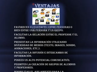 *


Favorecen el contacto entre personas o
bien entre una persona y un grupo.
Facilitan la relación entre el profesor y el
alumno.
Presentan la información utilizando
diversidad de medios (texto, imagen, sonido,
animaciones, etc.).
Facilitan la difusión e intercambio de
información.
Poseen un alto potencial comunicativo.
Permiten la creación de grupos de alumnos
y profesores.
 
