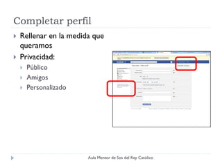 Completar perfil
   Rellenar en la medida que
    queramos
   Privacidad:
       Público
       Amigos
       Personalizado




                        Aula Mentor de Sos del Rey Católico
 