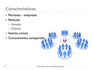 Características
   Personas – empresas
   Relación
       Amistad
       Clientes
   Interés común
   Conocimiento compartido




                          Aula Mentor de Sos del Rey Católico
 
