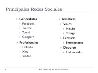 Principales Redes Sociales

       Generalistas                                Temáticas
           Facebook                                 Viajes
           Twitter                                        Minube
           Tuenti                                         Trivago
           Google +                                   Lecturas
       Profesionales                                      Entrelectores
           Linkedin                                   Deporte
           Xing                                           Endomondo
           Viadeo



                        Aula Mentor de Sos del Rey Católico
 