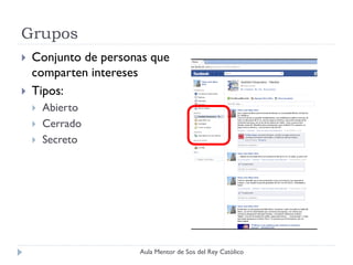 Grupos
   Conjunto de personas que
    comparten intereses
   Tipos:
       Abierto
       Cerrado
       Secreto




                      Aula Mentor de Sos del Rey Católico
 