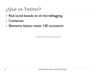 ¿Qué es Twitter?
   Red social basada en el microblogging.
   Contactos
   Elemento básico: tweet 140 caracteres

                      http://stories.twitter.com/




                        Aula Mentor de Sos del Rey Católico
 