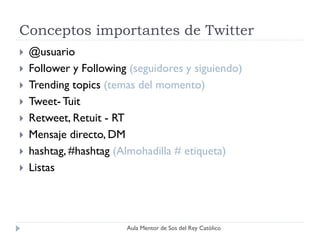 Conceptos importantes de Twitter
   @usuario
   Follower y Following (seguidores y siguiendo)
   Trending topics (temas del momento)
   Tweet- Tuit
   Retweet, Retuit - RT
   Mensaje directo, DM
   hashtag, #hashtag (Almohadilla # etiqueta)
   Listas




                        Aula Mentor de Sos del Rey Católico
 