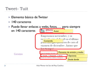 Tweet- Tuit
    Elemento básico de Twitter
    140 caracteres
    Puede llevar enlaces a webs, fotos, … pero siempre
     en 140 caracteres               Autor



                                Contenido




                                                   Momento de emisión y medio
      Consejos
                                                             Opciones
                                                             Desde donde

                       Aula Mentor de Sos del Rey Católico
 