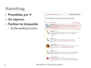 Hanshtag
   Precedidos por #
   Sin espacios
   Facilitan las búsquedas
       Ej.#SosdelReyCatolico




                            Aula Mentor de Sos del Rey Católico
 