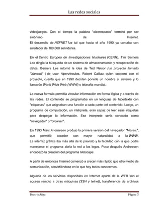 Las redes sociales

videojuegos. Con el tiempo la palabra "ciberespacio" terminó por ser
sinónimo

de

Internet.

El desarrollo de NSFNET fue tal que hacia el año 1990 ya contaba con
alrededor de 100.000 servidores.
En el Centro Europeo de Investigaciones Nucleares (CERN), Tim Berners
Lee dirigía la búsqueda de un sistema de almacenamiento y recuperación de
datos. Berners Lee retomó la idea de Ted Nelson (un proyecto llamado
"Xanadú" ) de usar hipervínculos. Robert Caillau quien cooperó con el
proyecto, cuanta que en 1990 deciden ponerle un nombre al sistema y lo
llamarón World Wide Web (WWW) o telaraña mundial.
La nueva formula permitía vincular información en forma lógica y a través de
las redes. El contenido se programaba en un lenguaje de hipertexto con
"etiquetas" que asignaban una función a cada parte del contenido. Luego, un
programa de computación, un intérprete, eran capaz de leer esas etiquetas
para despegar la información. Ese interprete sería conocido como
"navegador" o "browser".
En 1993 Marc Andreesen produjo la primera versión del navegador "Mosaic",
que

permitió

acceder

con

mayor

naturalidad

a

la WWW.

La interfaz gráfica iba más allá de lo previsto y la facilidad con la que podía
manejarse el programa abría la red a los legos. Poco después Andreesen
encabezó la creación del programa Netscape.
A partir de entonces Internet comenzó a crecer más rápido que otro medio de
comunicación, convirtiéndose en lo que hoy todos conocemos.
Algunos de los servicios disponibles en Internet aparte de la WEB son el
acceso remoto a otras máquinas (SSH y telnet), transferencia de archivos

Beatriz Añez

Página 3

 