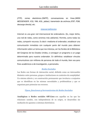 Las redes sociales

(FTP),

correo

electrónico (SMTP),

conversaciones

en

línea (IMSN

MESSENGER, ICQ, YIM, AOL, jabber), transmisión de archivos (P2P, P2M,
descarga directa), etc.
Internet definición

Internet es una gran red internacional de ordenadores. (Es, mejor dicho,
una red de redes, como veremos más adelante). Permite, como todas las
redes, compartir recursos. Es decir: mediante el ordenador, establecer una
comunicación inmediata con cualquier parte del mundo para obtener
información sobre un tema que nos interesa, ver los fondos de la Biblioteca
del Congreso de los Estados Unidos, o conseguir un programa o un juego
determinado para nuestro ordenador. En definitiva: establecer vínculos
comunicativos con millones de personas de todo el mundo, bien sea para
fines académicos o de investigación, o personales.
Redes Sociales
Las Redes son formas de interacción social, definida como un intercambio
dinámico entre personas, grupos e instituciones en contextos de complejidad.
Un sistema abierto y en construcción permanente que involucra a conjuntos
que se identifican en las mismas necesidades y problemáticas y que se
organizan para potenciar sus recursos.
Tipos, funciones y herramientas de Redes Sociales
Analógicas o Redes sociales Off-Line: son aquellas en las que las
relaciones sociales, con independencia de su origen, se desarrollan sin
mediación de aparatos o sistemas electrónicos.

Beatriz Añez

Página 4

 