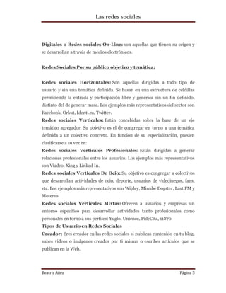 Las redes sociales

Digitales o Redes sociales On-Line: son aquellas que tienen su origen y
se desarrollan a través de medios electrónicos.
Redes Sociales Por su público objetivo y temática:
Redes sociales Horizontales: Son aquellas dirigidas a todo tipo de
usuario y sin una temática definida. Se basan en una estructura de celdillas
permitiendo la entrada y participación libre y genérica sin un fin definido,
distinto del de generar masa. Los ejemplos más representativos del sector son
Facebook, Orkut, Identi.ca, Twitter.
Redes sociales Verticales: Están concebidas sobre la base de un eje
temático agregador. Su objetivo es el de congregar en torno a una temática
definida a un colectivo concreto. En función de su especialización, pueden
clasificarse a su vez en:
Redes sociales Verticales Profesionales: Están dirigidas a generar
relaciones profesionales entre los usuarios. Los ejemplos más representativos
son Viadeo, Xing y Linked In.
Redes sociales Verticales De Ocio: Su objetivo es congregar a colectivos
que desarrollan actividades de ocio, deporte, usuarios de videojuegos, fans,
etc. Los ejemplos más representativos son Wipley, Minube Dogster, Last.FM y
Moterus.
Redes sociales Verticales Mixtas: Ofrecen a usuarios y empresas un
entorno específico para desarrollar actividades tanto profesionales como
personales en torno a sus perfiles: Yuglo, Unience, PideCita, 11870
Tipos de Usuario en Redes Sociales
Creador: Eres creador en las redes sociales si publicas contenido en tu blog,
subes videos o imágenes creados por ti mismo o escribes artículos que se
publican en la Web.

Beatriz Añez

Página 5

 