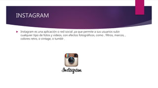 INSTAGRAM
 Instagram es una aplicación o red social ,ya que permite a sus usuarios subir
cualquier tipo de fotos y videos, con efectos fotográficos, como , filtros, marcos, ,
colores retro, o vintage, o tumblr .
 