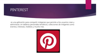 PINTEREST
es una aplicación para compartir imágenes que permite a los usuarios crear y
administrar, en tableros personales temáticos, colecciones de imágenes como
eventos, intereses, hobbies y mucho más.
 